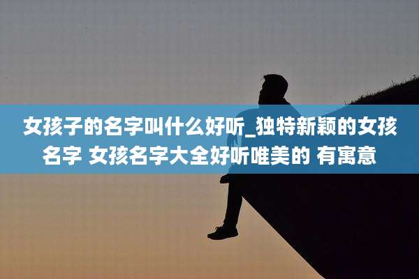 女孩子的名字叫什么好听_独特新颖的女孩名字 女孩名字大全好听唯美的 有寓意