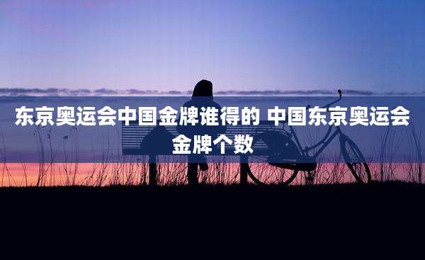 东京奥运会中国金牌谁得的 中国东京奥运会金牌个数