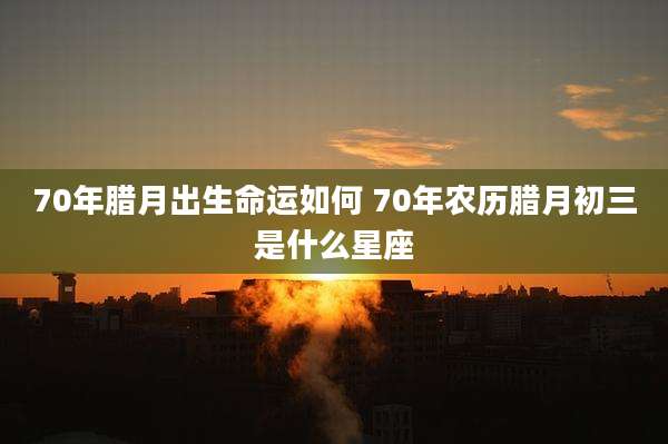 70年腊月出生命运如何 70年农历腊月初三是什么星座