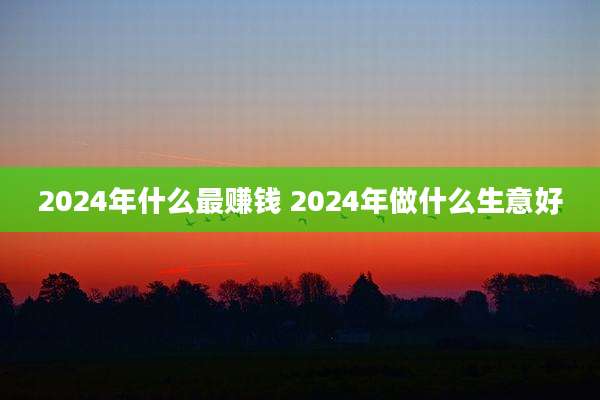 2024年什么最赚钱 2024年做什么生意好