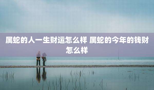 属蛇的人一生财运怎么样 属蛇的今年的钱财怎么样