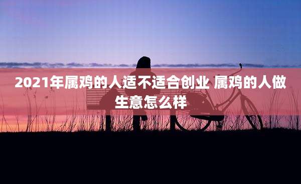 2021年属鸡的人适不适合创业 属鸡的人做生意怎么样