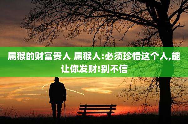 属猴的财富贵人 属猴人:必须珍惜这个人,能让你发财!别不信