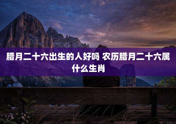 腊月二十六出生的人好吗 农历腊月二十六属什么生肖
