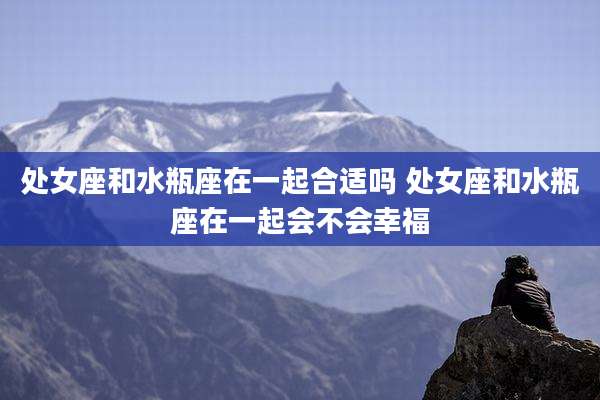 处女座和水瓶座在一起合适吗 处女座和水瓶座在一起会不会幸福