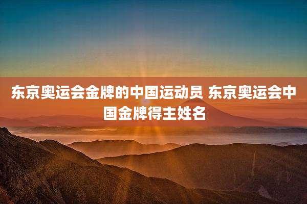 东京奥运会金牌的中国运动员 东京奥运会中国金牌得主姓名