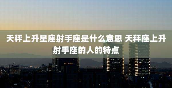 天秤上升星座射手座是什么意思 天秤座上升射手座的人的特点