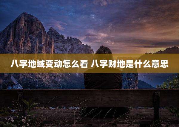 八字地域变动怎么看 八字财地是什么意思