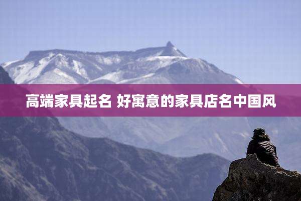 高端家具起名 好寓意的家具店名中国风
