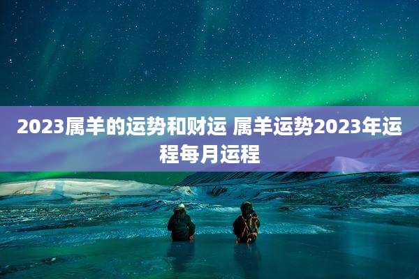 2023属羊的运势和财运 属羊运势2023年运程每月运程