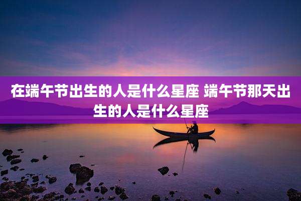 在端午节出生的人是什么星座 端午节那天出生的人是什么星座