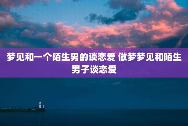 梦见和一个陌生男的谈恋爱 做梦梦见和陌生男子谈恋爱