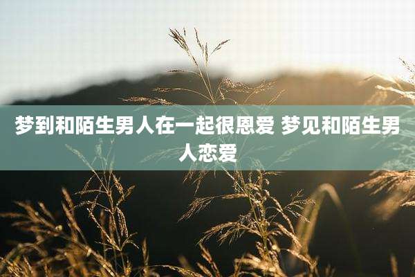 梦到和陌生男人在一起很恩爱 梦见和陌生男人恋爱