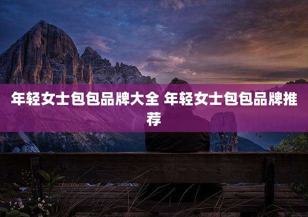 年轻女士包包品牌大全 年轻女士包包品牌推荐