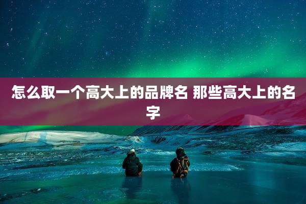 怎么取一个高大上的品牌名 那些高大上的名字