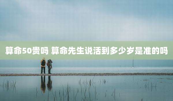 算命50贵吗 算命先生说活到多少岁是准的吗