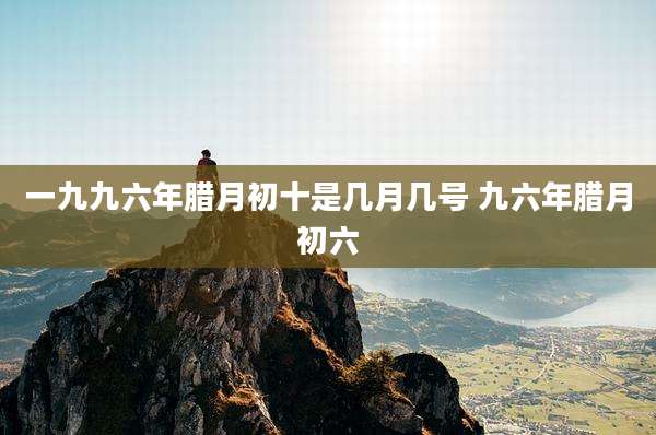 一九九六年腊月初十是几月几号 九六年腊月初六