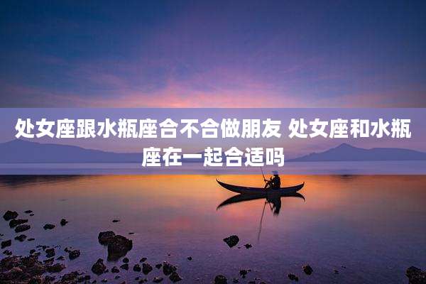 处女座跟水瓶座合不合做朋友 处女座和水瓶座在一起合适吗