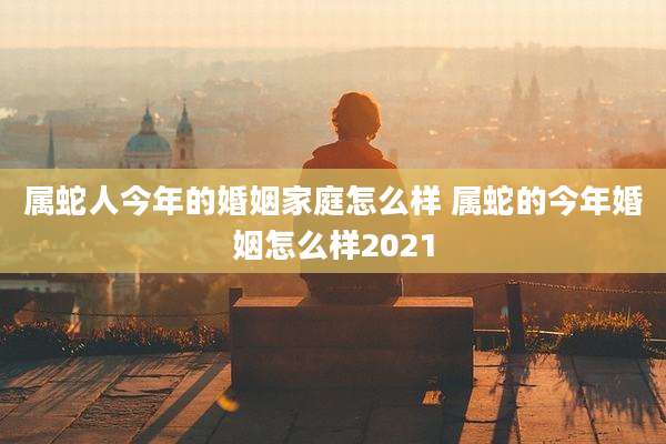 属蛇人今年的婚姻家庭怎么样 属蛇的今年婚姻怎么样2021