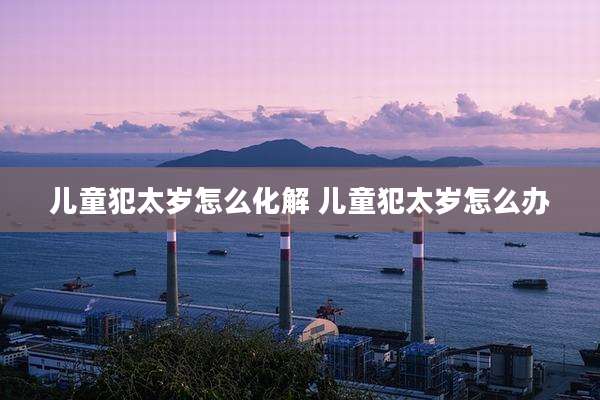 儿童犯太岁怎么化解 儿童犯太岁怎么办