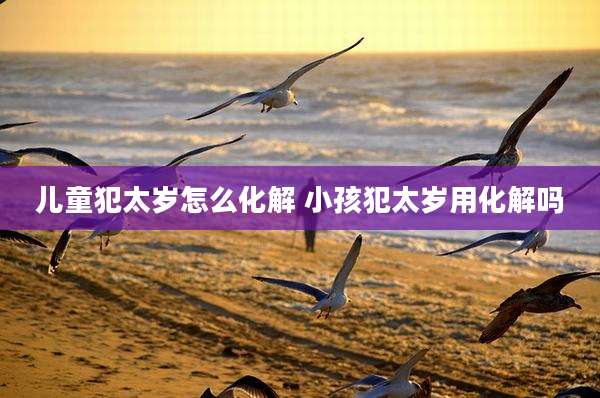 儿童犯太岁怎么化解 小孩犯太岁用化解吗