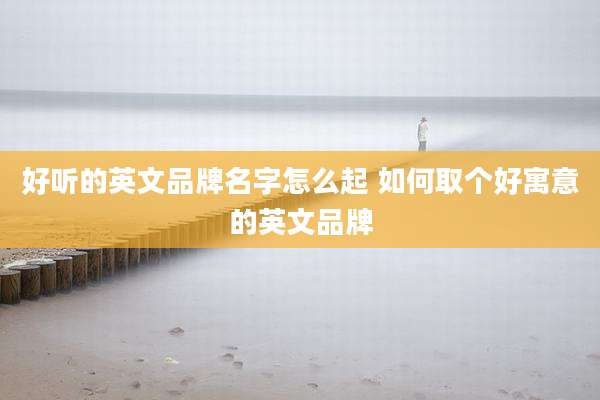 好听的英文品牌名字怎么起 如何取个好寓意的英文品牌