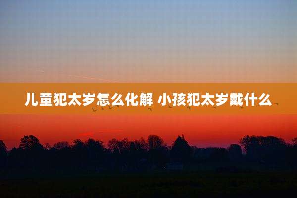 儿童犯太岁怎么化解 小孩犯太岁戴什么