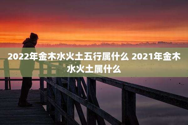 2022年金木水火土五行属什么 2021年金木水火土属什么