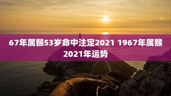 67年属猴53岁命中注定2021 1967年属猴2021年运势