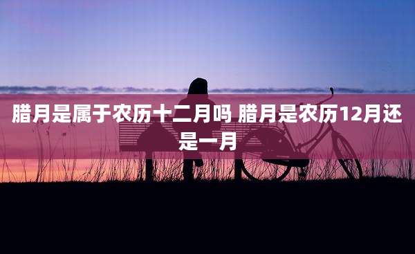 腊月是属于农历十二月吗 腊月是农历12月还是一月