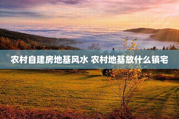 农村自建房地基风水 农村地基放什么镇宅