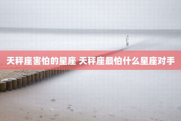 天秤座害怕的星座 天秤座最怕什么星座对手