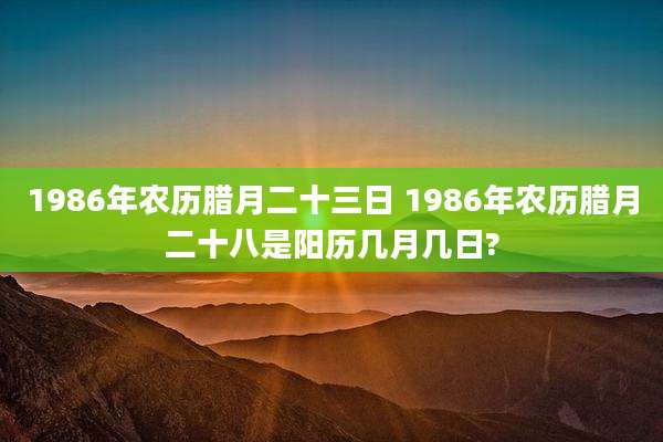 1986年农历腊月二十三日 1986年农历腊月二十八是阳历几月几日?