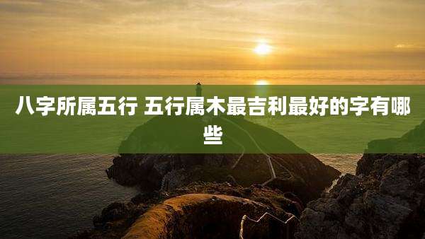八字所属五行 五行属木最吉利最好的字有哪些