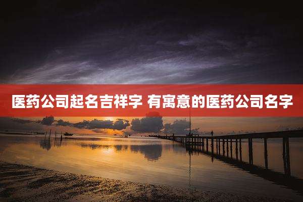 医药公司起名吉祥字 有寓意的医药公司名字