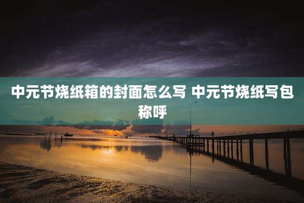 中元节烧纸箱的封面怎么写 中元节烧纸写包称呼