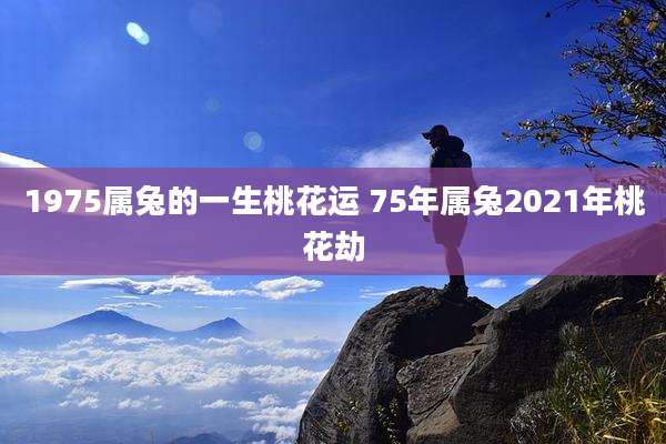 1975属兔的一生桃花运 75年属兔2021年桃花劫