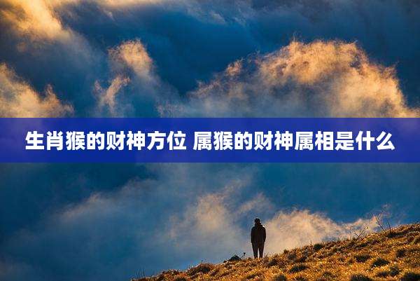 生肖猴的财神方位 属猴的财神属相是什么