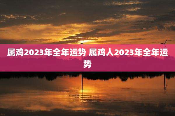 属鸡2023年全年运势 属鸡人2023年全年运势