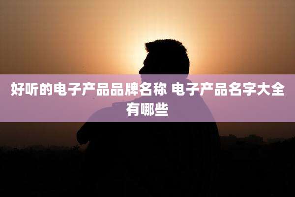 好听的电子产品品牌名称 电子产品名字大全有哪些