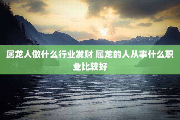 属龙人做什么行业发财 属龙的人从事什么职业比较好
