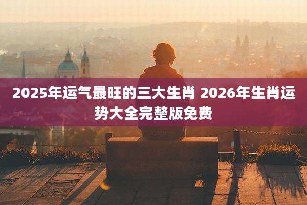 2025年运气最旺的三大生肖 2026年生肖运势大全完整版免费