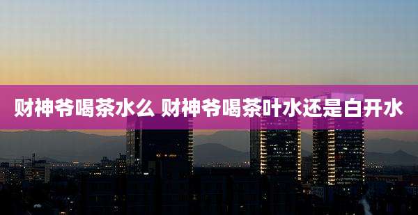 财神爷喝茶水么 财神爷喝茶叶水还是白开水