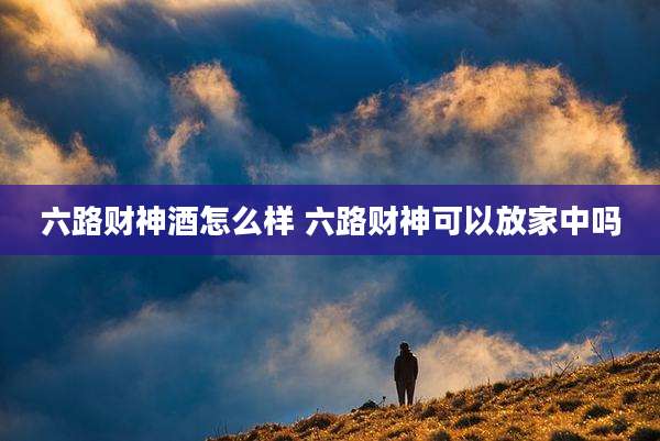 六路财神酒怎么样 六路财神可以放家中吗