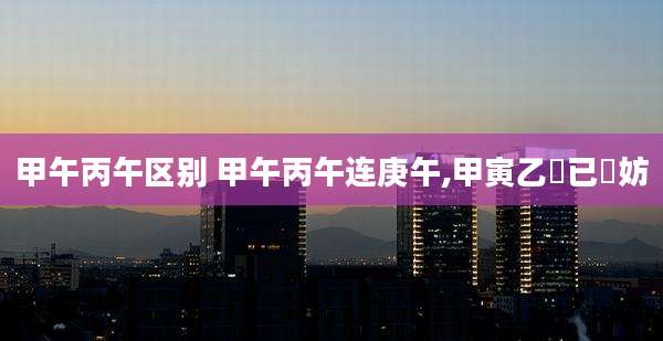 甲午丙午区别 甲午丙午连庚午,甲寅乙夘已夘妨