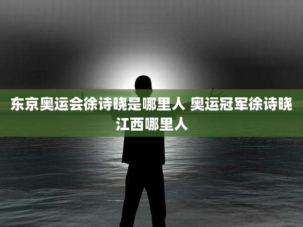 东京奥运会徐诗晓是哪里人 奥运冠军徐诗晓江西哪里人
