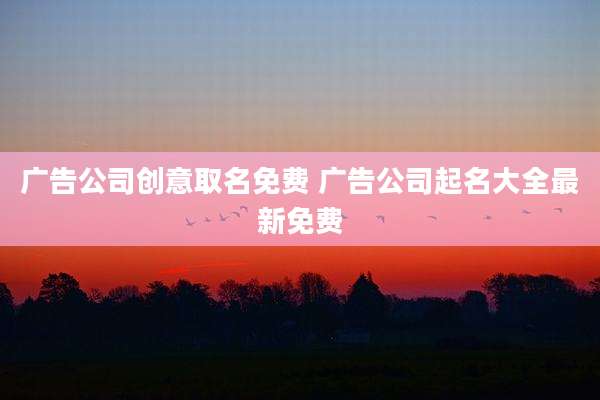 广告公司创意取名免费 广告公司起名大全最新免费