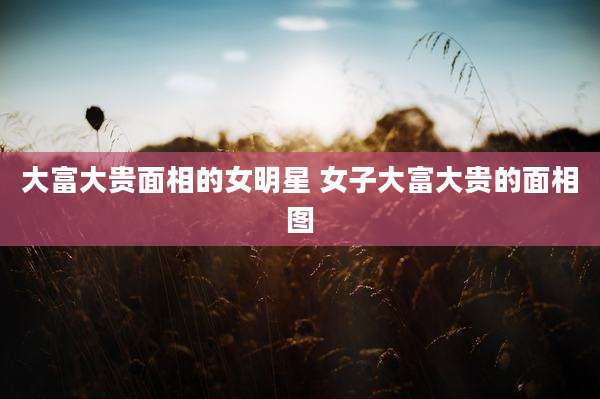大富大贵面相的女明星 女子大富大贵的面相图