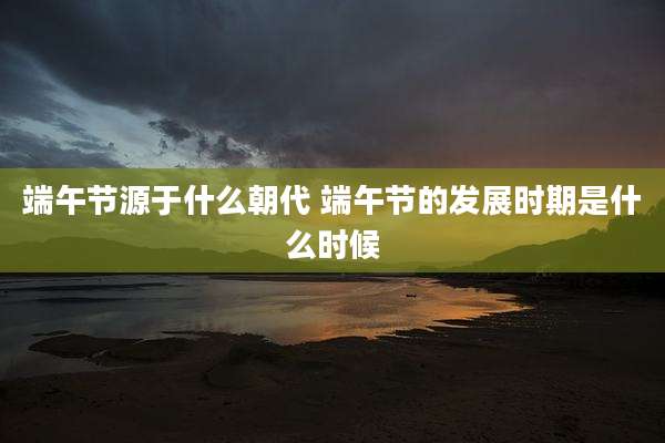 端午节源于什么朝代 端午节的发展时期是什么时候
