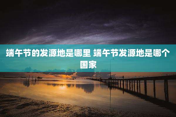 端午节的发源地是哪里 端午节发源地是哪个国家